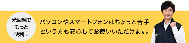 光回線をもっと便利に！パソコンやスマートフォンはちょっと苦手という方も安心してお使いいただけます。