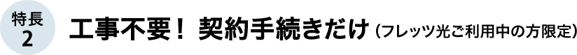 特長2 工事不要！契約手続きだけ（フレッツ光ご利用中の方限定）