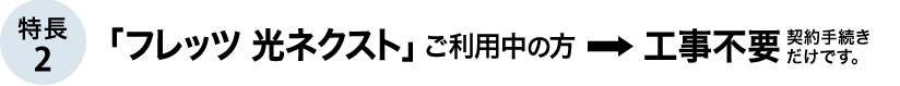 特長2 「フレッツ 光ネクスト」ご利用中の方→工事不要　契約手続きだけです