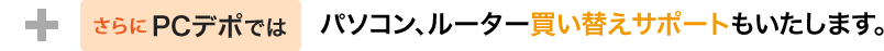 さらにPCデポでは、パソコン・ルーター買い替えサポートもいたします。