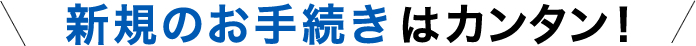 新規のお手続きはカンタン！